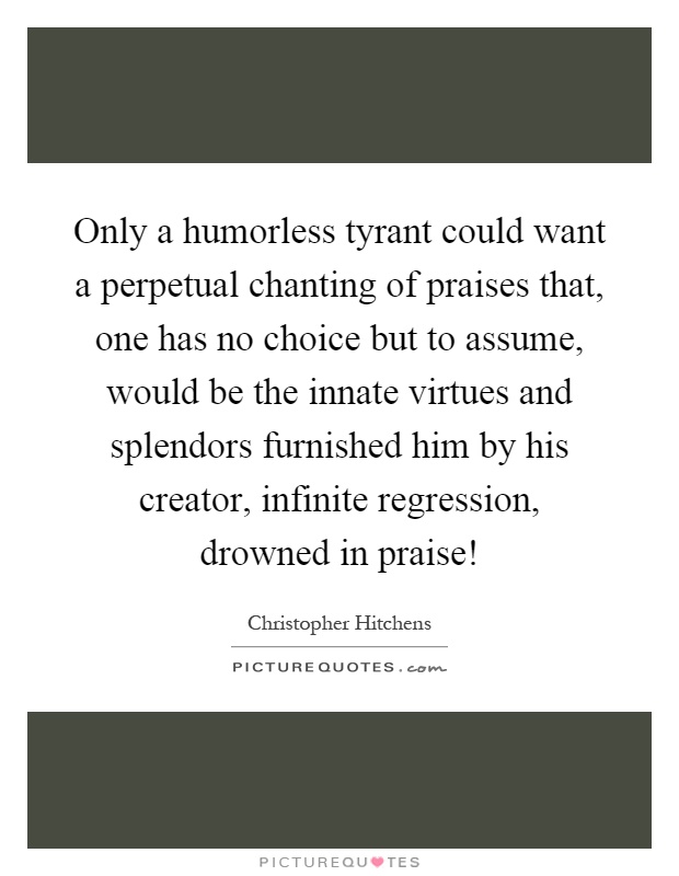 Only a humorless tyrant could want a perpetual chanting of praises that, one has no choice but to assume, would be the innate virtues and splendors furnished him by his creator, infinite regression, drowned in praise! Picture Quote #1