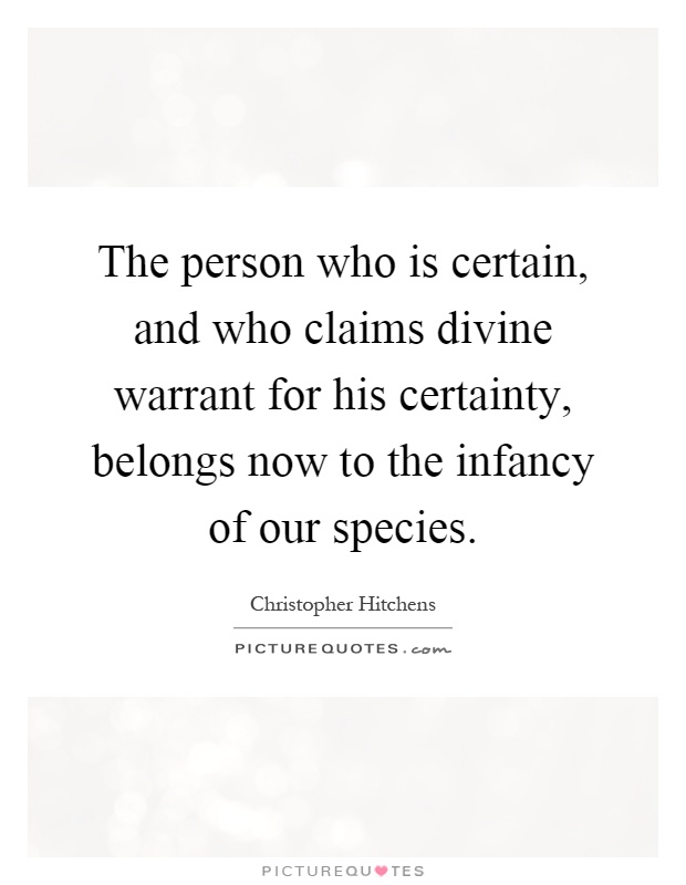 The person who is certain, and who claims divine warrant for his certainty, belongs now to the infancy of our species Picture Quote #1