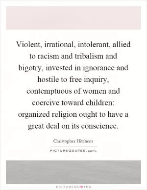 Violent, irrational, intolerant, allied to racism and tribalism and bigotry, invested in ignorance and hostile to free inquiry, contemptuous of women and coercive toward children: organized religion ought to have a great deal on its conscience Picture Quote #1