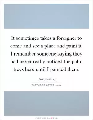 It sometimes takes a foreigner to come and see a place and paint it. I remember someone saying they had never really noticed the palm trees here until I painted them Picture Quote #1