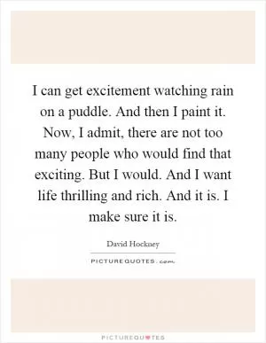 I can get excitement watching rain on a puddle. And then I paint it. Now, I admit, there are not too many people who would find that exciting. But I would. And I want life thrilling and rich. And it is. I make sure it is Picture Quote #1