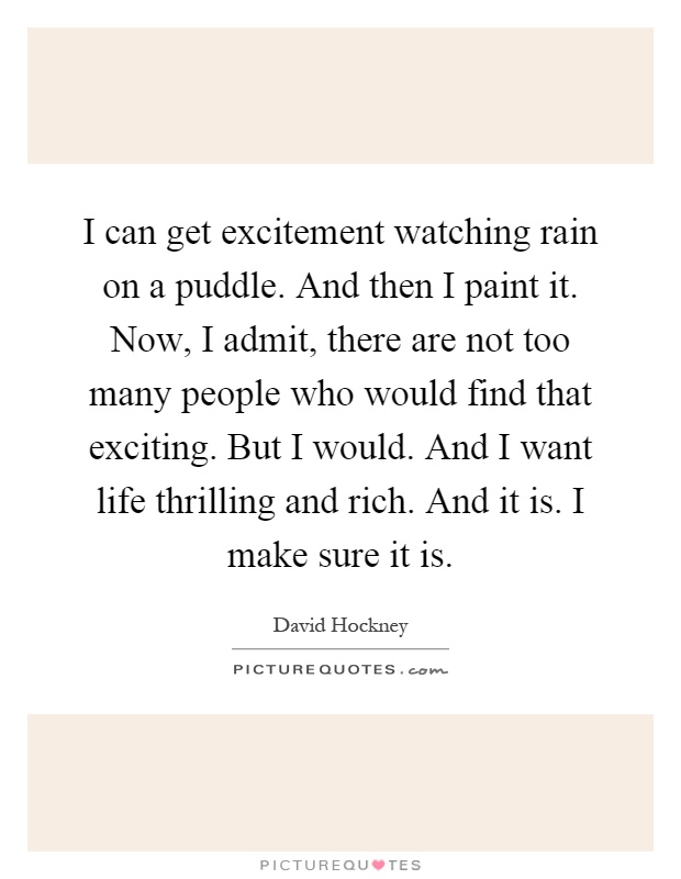 I can get excitement watching rain on a puddle. And then I paint it. Now, I admit, there are not too many people who would find that exciting. But I would. And I want life thrilling and rich. And it is. I make sure it is Picture Quote #1