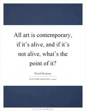 All art is contemporary, if it’s alive, and if it’s not alive, what’s the point of it? Picture Quote #1