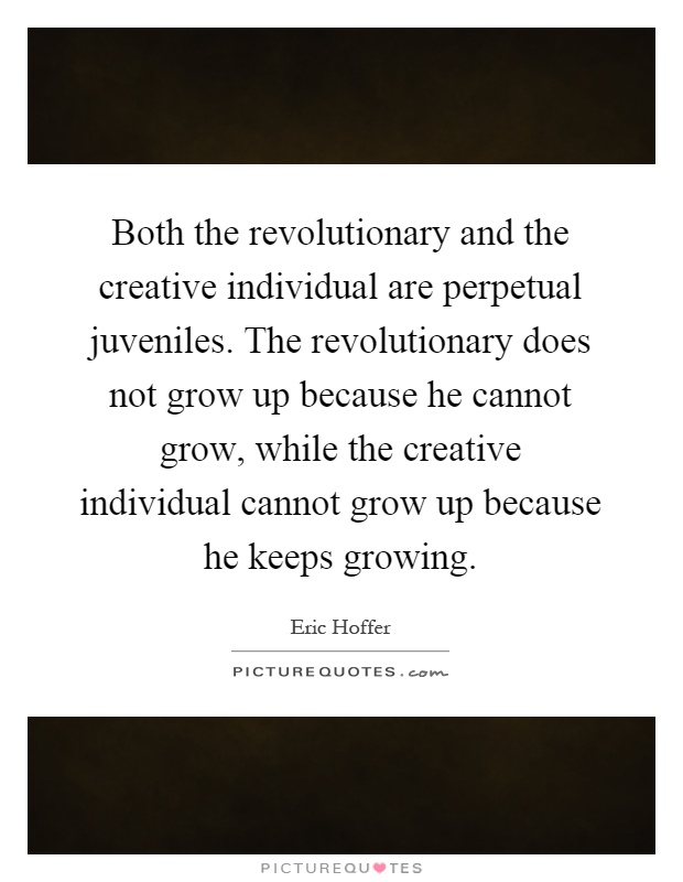 Both the revolutionary and the creative individual are perpetual juveniles. The revolutionary does not grow up because he cannot grow, while the creative individual cannot grow up because he keeps growing Picture Quote #1