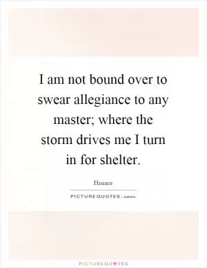 I am not bound over to swear allegiance to any master; where the storm drives me I turn in for shelter Picture Quote #1