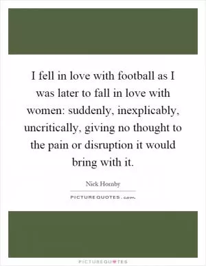 I fell in love with football as I was later to fall in love with women: suddenly, inexplicably, uncritically, giving no thought to the pain or disruption it would bring with it Picture Quote #1