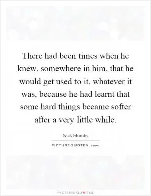 There had been times when he knew, somewhere in him, that he would get used to it, whatever it was, because he had learnt that some hard things became softer after a very little while Picture Quote #1