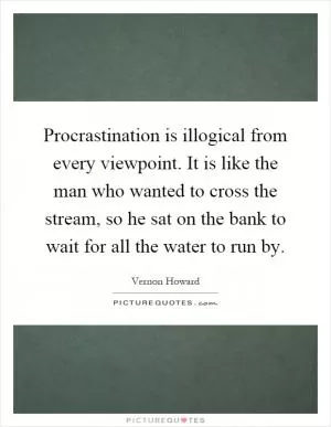 Procrastination is illogical from every viewpoint. It is like the man who wanted to cross the stream, so he sat on the bank to wait for all the water to run by Picture Quote #1