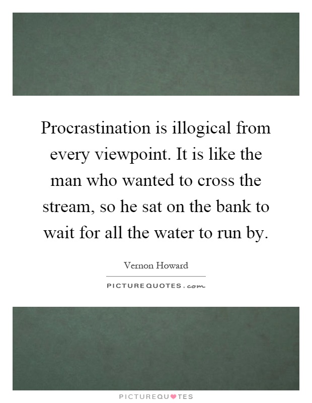 Procrastination is illogical from every viewpoint. It is like the man who wanted to cross the stream, so he sat on the bank to wait for all the water to run by Picture Quote #1