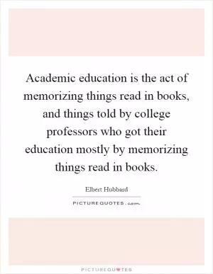 Academic education is the act of memorizing things read in books, and things told by college professors who got their education mostly by memorizing things read in books Picture Quote #1