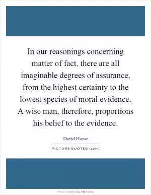 In our reasonings concerning matter of fact, there are all imaginable degrees of assurance, from the highest certainty to the lowest species of moral evidence. A wise man, therefore, proportions his belief to the evidence Picture Quote #1