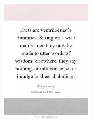Facts are ventriloquist’s dummies. Sitting on a wise man’s knee they may be made to utter words of wisdom; elsewhere, they say nothing, or talk nonsense, or indulge in sheer diabolism Picture Quote #1