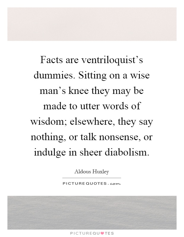 Facts are ventriloquist's dummies. Sitting on a wise man's knee they may be made to utter words of wisdom; elsewhere, they say nothing, or talk nonsense, or indulge in sheer diabolism Picture Quote #1