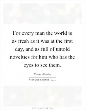 For every man the world is as fresh as it was at the first day, and as full of untold novelties for him who has the eyes to see them Picture Quote #1