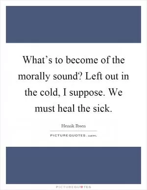 What’s to become of the morally sound? Left out in the cold, I suppose. We must heal the sick Picture Quote #1