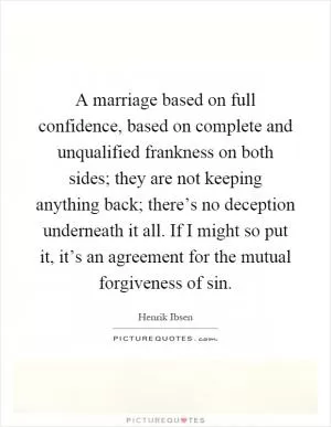 A marriage based on full confidence, based on complete and unqualified frankness on both sides; they are not keeping anything back; there’s no deception underneath it all. If I might so put it, it’s an agreement for the mutual forgiveness of sin Picture Quote #1