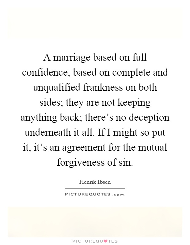 A marriage based on full confidence, based on complete and unqualified frankness on both sides; they are not keeping anything back; there's no deception underneath it all. If I might so put it, it's an agreement for the mutual forgiveness of sin Picture Quote #1