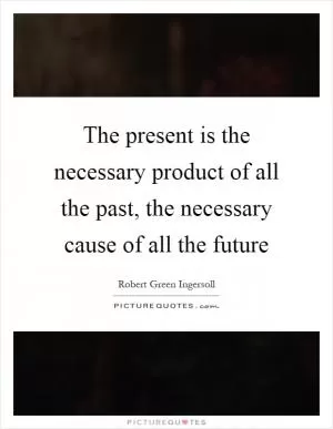 The present is the necessary product of all the past, the necessary cause of all the future Picture Quote #1