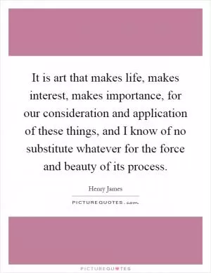 It is art that makes life, makes interest, makes importance, for our consideration and application of these things, and I know of no substitute whatever for the force and beauty of its process Picture Quote #1