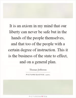 It is an axiom in my mind that our liberty can never be safe but in the hands of the people themselves, and that too of the people with a certain degree of instruction. This it is the business of the state to effect, and on a general plan Picture Quote #1