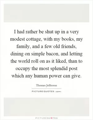 I had rather be shut up in a very modest cottage, with my books, my family, and a few old friends, dining on simple bacon, and letting the world roll on as it liked, than to occupy the most splendid post which any human power can give Picture Quote #1
