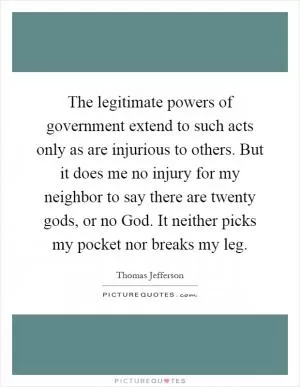 The legitimate powers of government extend to such acts only as are injurious to others. But it does me no injury for my neighbor to say there are twenty gods, or no God. It neither picks my pocket nor breaks my leg Picture Quote #1