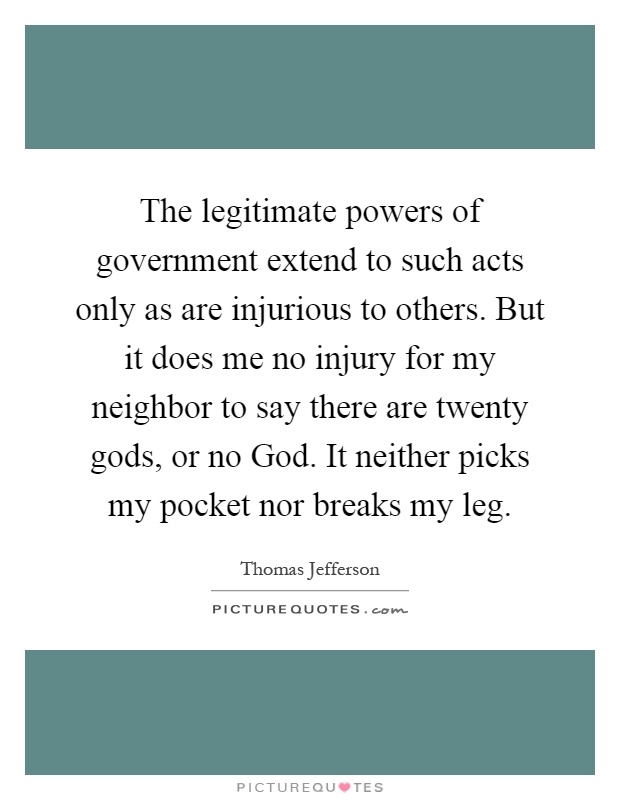 The legitimate powers of government extend to such acts only as are injurious to others. But it does me no injury for my neighbor to say there are twenty gods, or no God. It neither picks my pocket nor breaks my leg Picture Quote #1