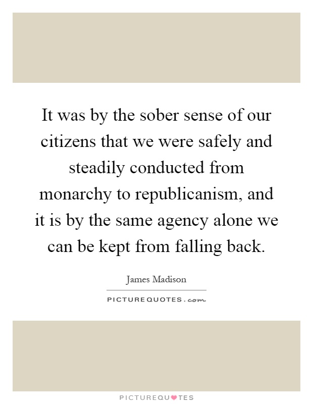 It was by the sober sense of our citizens that we were safely and steadily conducted from monarchy to republicanism, and it is by the same agency alone we can be kept from falling back Picture Quote #1