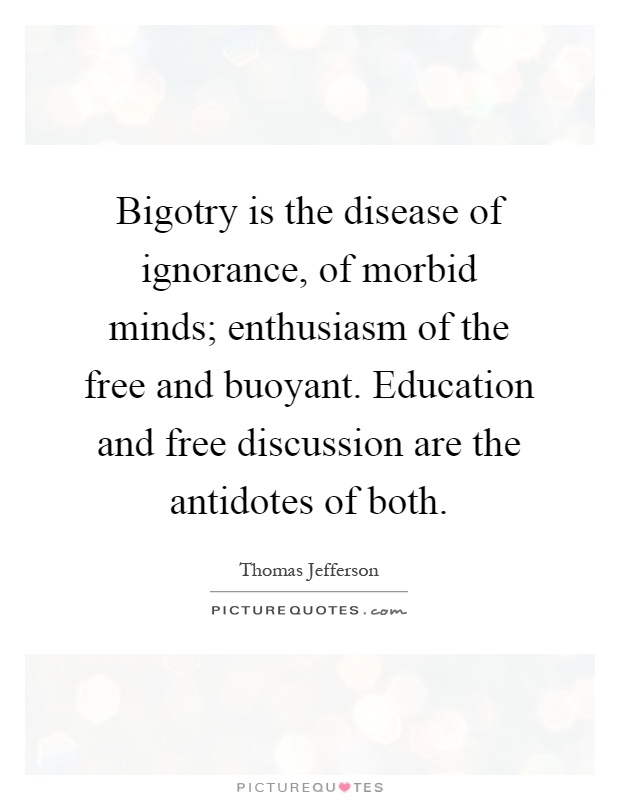 Bigotry is the disease of ignorance, of morbid minds; enthusiasm of the free and buoyant. Education and free discussion are the antidotes of both Picture Quote #1
