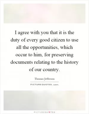 I agree with you that it is the duty of every good citizen to use all the opportunities, which occur to him, for preserving documents relating to the history of our country Picture Quote #1