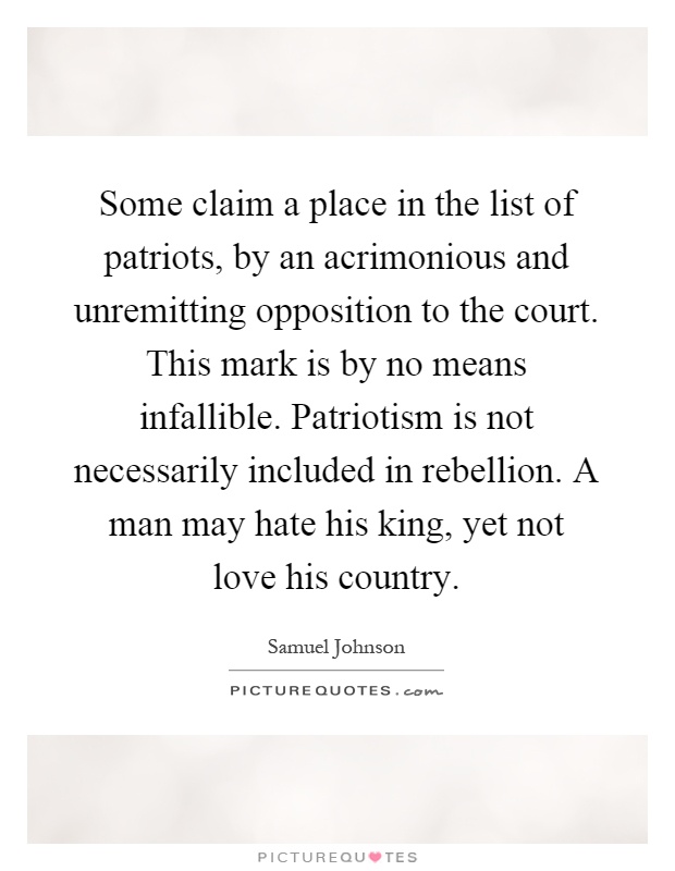 Some claim a place in the list of patriots, by an acrimonious and unremitting opposition to the court. This mark is by no means infallible. Patriotism is not necessarily included in rebellion. A man may hate his king, yet not love his country Picture Quote #1