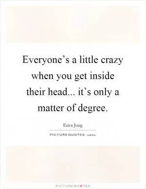 Everyone’s a little crazy when you get inside their head... it’s only a matter of degree Picture Quote #1