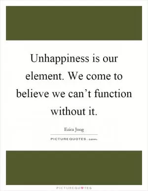 Unhappiness is our element. We come to believe we can’t function without it Picture Quote #1