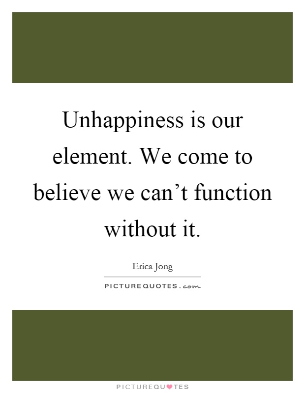 Unhappiness is our element. We come to believe we can't function without it Picture Quote #1