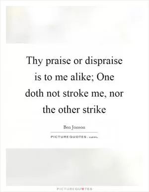 Thy praise or dispraise is to me alike; One doth not stroke me, nor the other strike Picture Quote #1