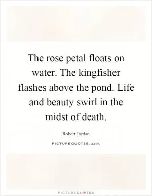 The rose petal floats on water. The kingfisher flashes above the pond. Life and beauty swirl in the midst of death Picture Quote #1