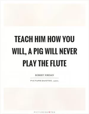 Teach him how you will, a pig will never play the flute Picture Quote #1