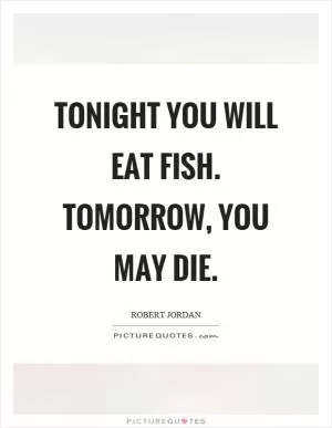 Tonight you will eat fish. Tomorrow, you may die Picture Quote #1