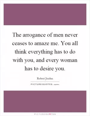 The arrogance of men never ceases to amaze me. You all think everything has to do with you, and every woman has to desire you Picture Quote #1