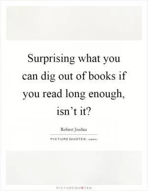 Surprising what you can dig out of books if you read long enough, isn’t it? Picture Quote #1