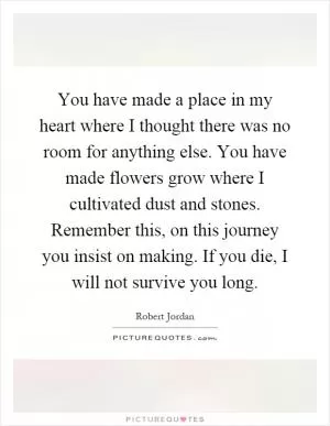 You have made a place in my heart where I thought there was no room for anything else. You have made flowers grow where I cultivated dust and stones. Remember this, on this journey you insist on making. If you die, I will not survive you long Picture Quote #1