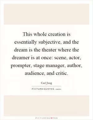 This whole creation is essentially subjective, and the dream is the theater where the dreamer is at once: scene, actor, prompter, stage manager, author, audience, and critic Picture Quote #1