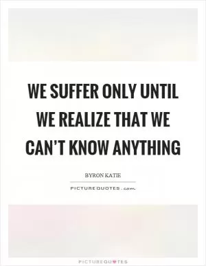 We suffer only until we realize that we can’t know anything Picture Quote #1