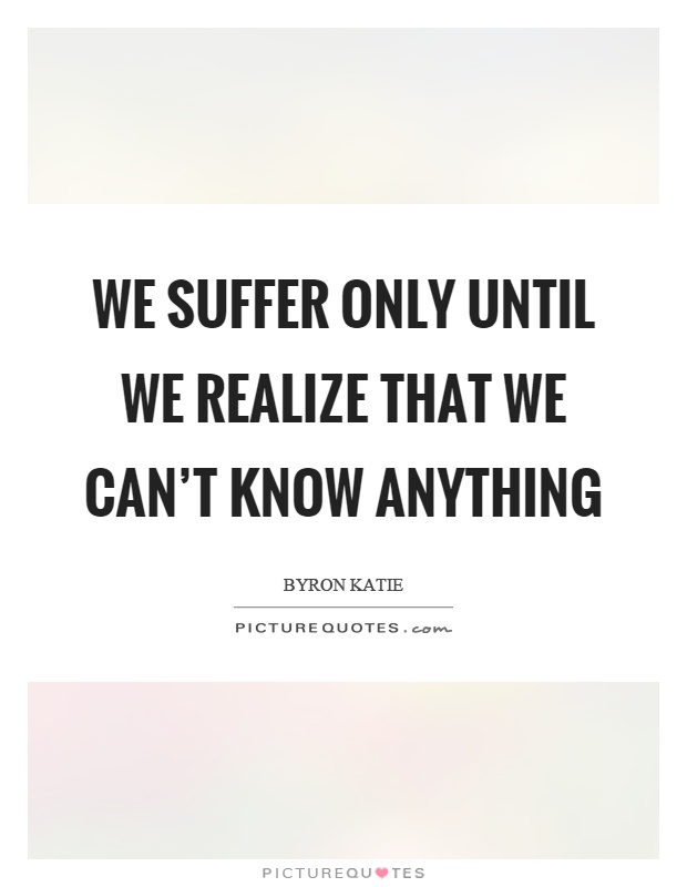 We suffer only until we realize that we can't know anything Picture Quote #1
