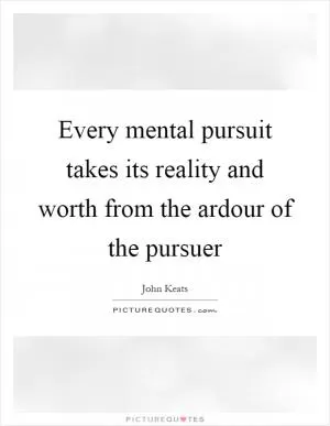 Every mental pursuit takes its reality and worth from the ardour of the pursuer Picture Quote #1