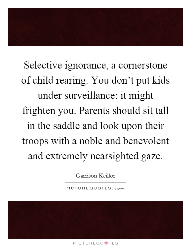 Selective ignorance, a cornerstone of child rearing. You don't put kids under surveillance: it might frighten you. Parents should sit tall in the saddle and look upon their troops with a noble and benevolent and extremely nearsighted gaze Picture Quote #1