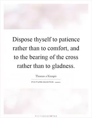 Dispose thyself to patience rather than to comfort, and to the bearing of the cross rather than to gladness Picture Quote #1