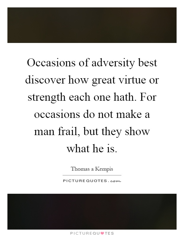 Occasions of adversity best discover how great virtue or strength each one hath. For occasions do not make a man frail, but they show what he is Picture Quote #1
