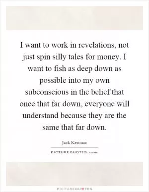 I want to work in revelations, not just spin silly tales for money. I want to fish as deep down as possible into my own subconscious in the belief that once that far down, everyone will understand because they are the same that far down Picture Quote #1