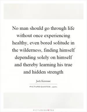 No man should go through life without once experiencing healthy, even bored solitude in the wilderness, finding himself depending solely on himself and thereby learning his true and hidden strength Picture Quote #1